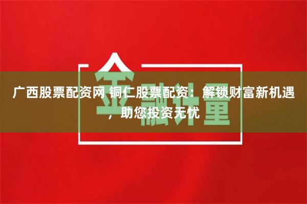 广西股票配资网 铜仁股票配资：解锁财富新机遇，助您投资无忧
