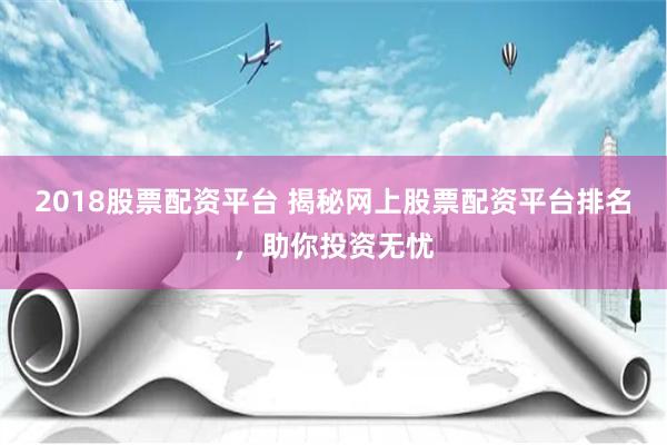 2018股票配资平台 揭秘网上股票配资平台排名，助你投资无忧