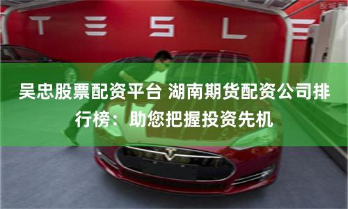 吴忠股票配资平台 湖南期货配资公司排行榜：助您把握投资先机