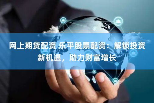 网上期货配资 乐平股票配资：解锁投资新机遇，助力财富增长
