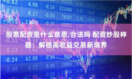 股票配资是什么意思,合法吗 配资炒股神器：解锁高收益交易新境界