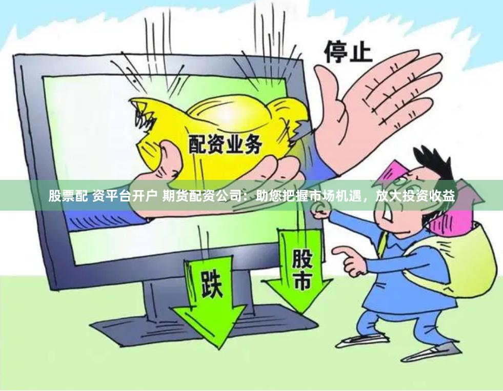 股票配 资平台开户 期货配资公司：助您把握市场机遇，放大投资收益