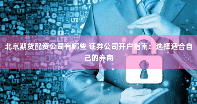 北京期货配资公司有哪些 证券公司开户指南：选择适合自己的券商