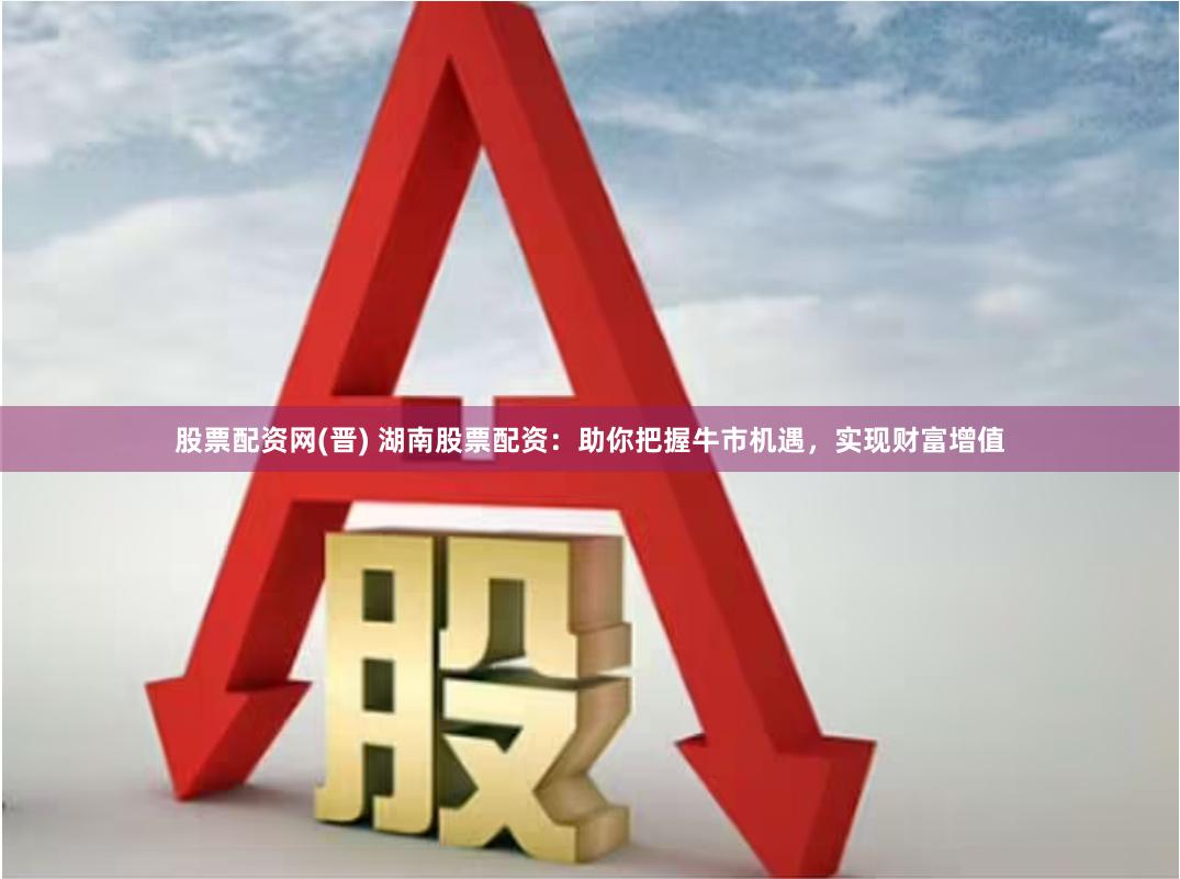 股票配资网(晋) 湖南股票配资：助你把握牛市机遇，实现财富增值