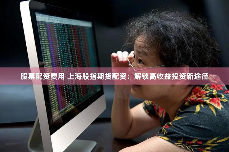 股票配资费用 上海股指期货配资：解锁高收益投资新途径