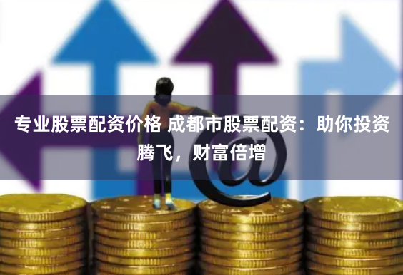 专业股票配资价格 成都市股票配资：助你投资腾飞，财富倍增