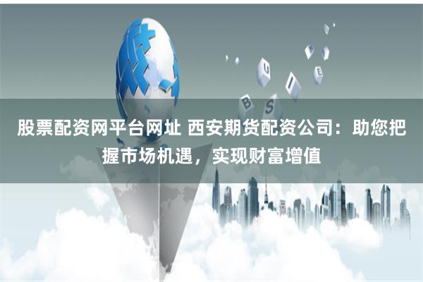 股票配资网平台网址 西安期货配资公司：助您把握市场机遇，实现财富增值