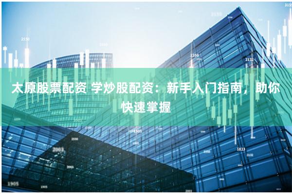 太原股票配资 学炒股配资:新手入门指南,助你快速掌握