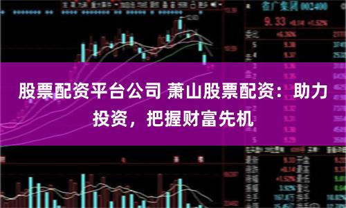 股票配资平台公司 萧山股票配资：助力投资，把握财富先机