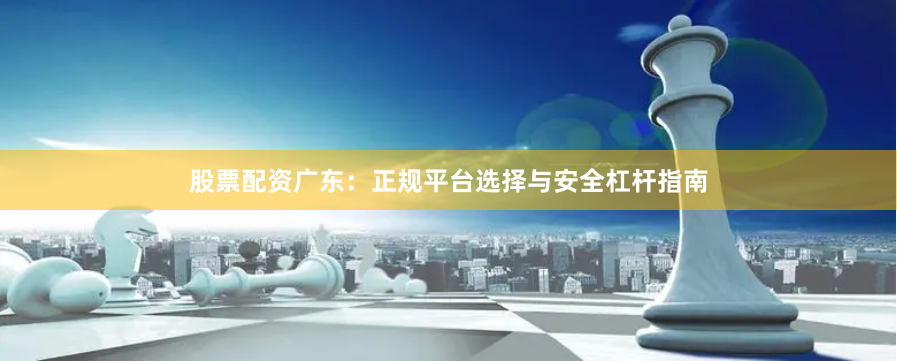 股票配资广东：正规平台选择与安全杠杆指南