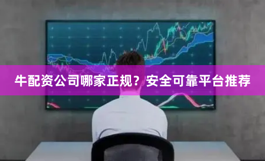 牛配资公司哪家正规？安全可靠平台推荐